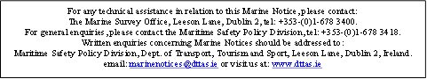 For any technical assistance in relation to this Marine Notice, please contact:
The Marine Survey Office, Leeson Lane, Dublin 2, tel: +353-(0)1-678 3400.  
For general enquiries, please contact the Maritime Safety Policy Division, tel: +353-(0)1-678 3418.
Written enquiries concerning Marine Notices should be addressed to: 
Maritime Safety Policy Division, Dept. of Transport, Tourism and Sport, Leeson Lane, Dublin 2, Ireland. 
email: marinenotices@dttas.ie or visit us at: www.dttas.ie